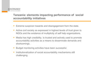 Tanzania: elements impacting performance of social
accountability initiatives
 Extreme suspicion towards and disengagement from the state.
 Active civil society as expressed in highest levels of trust given to
NGOs and the existence of multiplicity of self help organizations.
 Media has high credibility. Is trusted and actively used to promote
accountability activities as a means to disseminate demands and
shortcomings.
 Budget monitoring activities have been successful.
 Institutionalization of social accountability mechanisms still
challenging.
 