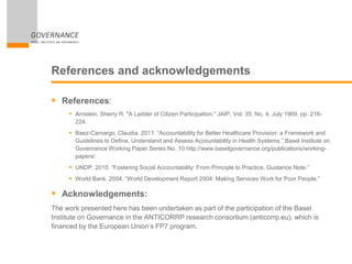References and acknowledgements
 References:
 Arnstein, Sherry R. "A Ladder of Citizen Participation," JAIP, Vol. 35, No. 4, July 1969, pp. 216-
224.
 Baez-Camargo, Claudia. 2011. “Accountability for Better Healthcare Provision: a Framework and
Guidelines to Define, Understand and Assess Accountability in Health Systems.” Basel Institute on
Governance Working Paper Series No. 10 http://www.baselgovernance.org/publications/working-
papers/
 UNDP. 2010. “Fostering Social Accountability: From Principle to Practice. Guidance Note.”
 World Bank. 2004. “World Development Report 2004: Making Services Work for Poor People.”
 Acknowledgements:
The work presented here has been undertaken as part of the participation of the Basel
Institute on Governance in the ANTICORRP research consortium (anticorrp.eu), which is
financed by the European Union’s FP7 program.
 
