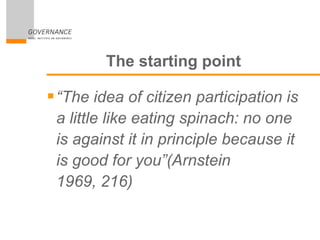 The starting point
“The idea of citizen participation is
a little like eating spinach: no one
is against it in principle because it
is good for you”(Arnstein
1969, 216)
 