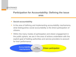 Participation for Accountability: Defining the issue
area.
 Social accountability
 In the area of defining and implementing accountability mechanisms,
what distinguishes social accountability is the direct participation of
citizens.
 Within the many modes of participation and citizen engagement in
the public sphere, we are in the area of actions undertaken with the
explicit goal of holding authorities and service providers to account
for their performance.
Accountability
mechanisms
Citizen participation
Social
Accountability
 