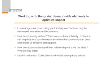 Working with the grain: demand-side elements to
optimize impact
 Local/indigenous pre-existing participatory mechanisms may be
harnessed to maximize effectiveness.
 How is community defined? Elements such as solidarity, protection,
self help but also possible reprisals within the community can pose
challenges to effective participation.
 How do citizens understand their relationship vis a vis the state?
Who do they trust?
 Urban/rural areas. Collective vs individual participatory actions.
 
