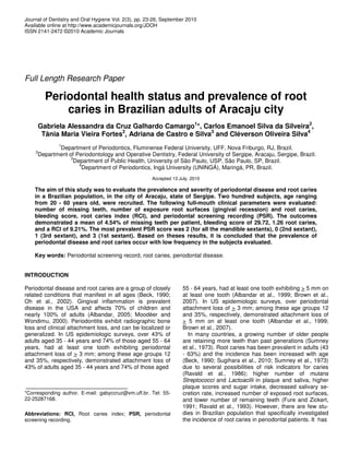 Journal of Dentistry and Oral Hygiene Vol. 2(3), pp. 23-26, September 2010
Available online at http://www.academicjournals.org/JDOH
ISSN 2141-2472 ©2010 Academic Journals




Full Length Research Paper

          Periodontal health status and prevalence of root
              caries in Brazilian adults of Aracaju city
        Gabriela Alessandra da Cruz Galhardo Camargo1*, Carlos Emanoel Silva da Silveira2,
         Tânia Maria Vieira Fortes2, Adriana de Castro e Silva3 and Cléverson Oliveira Silva4
              1
            Department of Periodontics, Fluminense Federal University, UFF, Nova Friburgo, RJ, Brazil.
    2
     Department of Periodontology and Operative Dentistry, Federal University of Sergipe, Aracaju, Sergipe, Brazil.
                 3
                  Department of Public Health, University of São Paulo, USP, São Paulo, SP, Brazil.
                    4
                     Department of Periodontics, Ingá University (UNINGÁ), Maringá, PR, Brazil.
                                                      Accepted 13 July, 2010

    The aim of this study was to evaluate the prevalence and severity of periodontal disease and root caries
    in a Brazilian population, in the city of Aracaju, state of Sergipe. Two hundred subjects, age ranging
    from 20 - 60 years old, were recruited. The following full-mouth clinical parameters were evaluated:
    number of missing teeth, number of exposure root surfaces (gingival recession) and root caries,
    bleeding score, root caries index (RCI), and periodontal screening recording (PSR). The outcomes
    demonstrated a mean of 4.54% of missing teeth per patient, bleeding score of 29.72, 1.26 root caries,
    and a RCI of 9.21%. The most prevalent PSR score was 2 (for all the mandible sextants), 0 (2nd sextant),
    1 (3rd sextant), and 3 (1st sextant). Based on theses results, it is concluded that the prevalence of
    periodontal disease and root caries occur with low frequency in the subjects evaluated.

    Key words: Periodontal screening record, root caries, periodontal disease.


INTRODUCTION

Periodontal disease and root caries are a group of closely          55 - 64 years, had at least one tooth exhibiting > 5 mm on
related conditions that manifest in all ages (Beck, 1990;           at least one tooth (Albandar et al., 1999; Brown et al.,
Oh et al., 2002). Gingival inflammation is prevalent                2007). In US epidemiologic surveys, over periodontal
disease in the USA and affects 70% of children and                  attachment loss of > 3 mm; among these age groups 12
nearly 100% of adults (Albandar, 2005; Moodéer and                  and 35%, respectively, demonstrated attachment loss of
Wondimu, 2000). Periodontitis exhibit radiographic bone             > 5 mm on at least one tooth (Albandar et al., 1999;
loss and clinical attachment loss, and can be localized or          Brown et al., 2007).
generalized. In US epidemiologic surveys, over 43% of                 In many countries, a growing number of older people
adults aged 35 - 44 years and 74% of those aged 55 - 64             are retaining more teeth than past generations (Sumney
years, had at least one tooth exhibiting periodontal                et al., 1973). Root caries has been prevalent in adults (43
attachment loss of > 3 mm; among these age groups 12                - 63%) and the incidence has been increased with age
and 35%, respectively, demonstrated attachment loss of              (Beck, 1990; Sugihara et al., 2010; Sumney et al., 1973)
43% of adults aged 35 - 44 years and 74% of those aged              due to several possibilities of risk indicators for caries
                                                                    (Ravald et al., 1986); higher number of mutans
                                                                    Streptococci and Lactoacilli in plaque and saliva, higher
                                                                    plaque scores and sugar intake, decreased salivary se-
*Corresponding author. E-mail: gabyccruz@vm.uff.br. Tel: 55-        cretion rate, increased number of exposed root surfaces,
22-25287168.                                                        and lower number of remaining teeth (Fure and Zickert,
                                                                    1991; Ravald et al., 1993). However, there are few stu-
Abbreviations: RCI, Root caries index; PSR, periodontal             dies in Brazilian population that specifically investigated
screening recording.                                                the incidence of root caries in periodontal patients. It has
 