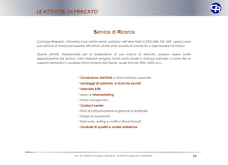LE ATTIVITA’ DI MERCATO


                                            Service di Ricerca
Camargo Research, attraverso il suo centro servizi, suddiviso nell’area Field, CATI/CAWI, F2F, EDP, opera come
puro service di ricerca per assistere altri istituti, centro studi, società di consulenza o organizzazioni di ricerca.

Queste attività, indispensabili per la realizzazione di una ricerca di mercato, possono essere svolte
separatamente dal service. I dati elaborati vengono forniti come tavole in formato cartaceo o come files su
supporto elettronico in qualsiasi forma richiesta dal Cliente, quale formato SPSS, ASCII, ecc..




                               Conduzione del field su tutto il territorio nazionale;
                               Sondaggi di opinione e ricerche sociali;
                               Interviste B2B;
                               Azioni di telemarketing;
                               Panel management;
                               Contact center;
                               Piani di campionamento e gestione di database;
                               Disegni di questionari;
                               Data entry, editing e codifica (Excel format);
                               Controlli di qualità e analisi statistiche .




                            2011 © COPYRIGHT CAMARGO RESEARCH – RICERCHE DI MERCATO E MARKETING                          10
 