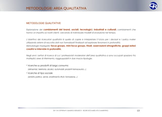 METODOLOGIE: AREA QUALITATIVA



METODOLOGIE QUALITATIVE

Esplorazione dei cambiamenti del brand, sociali, tecnologici, industriali e culturali , cambiamenti che
hanno un impatto sui nostri clienti, cercando di individuare modelli di evoluzione nel tempo.


L’obiettivo dei ricercatori qualitativi è quello di capire e interpretare il futuro per i decisori e i policy maker
utilizzando sistemi di raccolta dati non formalizzati finalizzati ad esplorare fenomeni in profondità.
Metodologie impiegate: focus groups, mini focus groups, triadi, osservazioni etnografiche, gruppi estesi
creativi e interviste in profondità.

Negli anni i settori di ricerca di cui i professionisti moderatori dell’area qualitativa si sono occupati spaziano fra
molteplici aree di riferimento, raggruppabili in due macro-tipologie:


ricerche su prodotti di largo consumo
 (alimentari, telefonia, alcolici, automobili, prodotti farmaceutici,..)

ricerche di tipo sociale
 (ambito politico, servizi, smaltimento rifiuti, formazione,..)




                                2011 © COPYRIGHT CAMARGO RESEARCH – RICERCHE DI MERCATO E MARKETING                      13
 