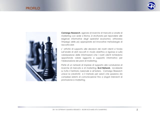 PROFILO




                    Camargo Research, agenzia di ricerche di mercato e analisi di
                    marketing con sede a Roma, è strutturata per rispondere alle
                    esigenze informative degli operatori economici, attraverso
                    l'impiego delle più appropriate ed innovative metodologie di
                    raccolta dati.

                    L’ attività di supporto alle decisioni dei nostri clienti si fonda
                    sull’analisi di dati raccolti in modo obiettivo e rigoroso e sulla
                    valorizzazione delle informazioni che i nostri clienti richiedono
                    apportando valore aggiunto e supporto informativo per
                    l’elaborazione dei piani di marketing.

                    Parte di un network di imprese di supporto alla conduzione di
                    ricerche di mercato e di marketing, Bcd Network, localizzate
                    su tutto il territorio nazionale e all’estero, Camargo Research
                    unisce la creatività e il metodo per azioni che spaziano da
                    complessi sistemi di comunicazione fino a singoli interventi di
                    promozione e marketing.




          2011 © COPYRIGHT CAMARGO RESEARCH – RICERCHE DI MERCATO E MARKETING            2
 