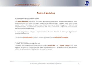 LE ATTIVITA’ DI MERCATO



                                               Analisi di Marketing

BRANDING RESEARCH E COMUNICAZIONE

 L' analisi del brand viene svolta in un ottica di monitoraggio nel tempo, dove il brand oggetto di studio
viene confrontato con i brand concorrenti. Nelle ricerche sul brand, oltre a modelli di brand equity in cui si
analizza il valore e l'immagine del brand, viene utilizzato lo strumento “Brand Management”, strumento che
integra tre discipline per ottimizzare la performance della marca commerciale o istituzionale: conoscenza del
mercato, comunicazione e design.

 Analisi, progettazione, sviluppo e implementazione di sistemi d'Identità di Marca per Organizzazioni
imprenditoriali e Istituzioni.


 Analisi della comunicazione mediante advertising pre e post test e verifica dell’immagine.



PRODUCT SERVICES (concept e product test)

Il prodotto viene analizzato mediante tecniche quali il product test e la Conjoint Analysis, dove viene
applicato un approccio comparativo tra le diverse opzioni del prodotto o del servizio. Compito dell'intervistato
valutare i singoli cambiamenti degli attributi del prodotto / servizio.




                                 2011 © COPYRIGHT CAMARGO RESEARCH – RICERCHE DI MERCATO E MARKETING               4
 
