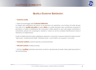 LE ATTIVITA’ DI MERCATO


                               Quality e Customer Satisfaction

 Customer Loyalty.

 Sistemi di monitoraggio della Customer Satisfaction.
Le indagini sulla soddisfazione del cliente, le sue percezioni e le aspettative, sono fondate sull’analisi del gap
che esiste tra la qualità percepita e quella attesa. La qualità percepita viene quantificata misurando la
percezione e il livello di soddisfazione dei consumatori e delle aziende sia verso ogni singolo microfattore e
macrofattore (drivers) che compongono i prodotti e i servizi, sia nel loro complesso identificando le aree di
attenzione e di miglioramento.


Il livello di fedeltà derivante dalla soddisfazione segmenta i consumatori in persone fortemente fedeli al brand,
“High Loyals”, moderatamente fedeli, “Moderate Loyals”, e poco fedeli o non acquirenti “Low Loyals”.


 Consumer analysis (customer behavier, purchase behavier).

 Sell-point analysis, retailing surveying.

 Attività di auditing (valutazione del servizio al cliente e del personale di vendita, della qualità del prodotto e
del merchandising).




                            2011 © COPYRIGHT CAMARGO RESEARCH – RICERCHE DI MERCATO E MARKETING                        6
 