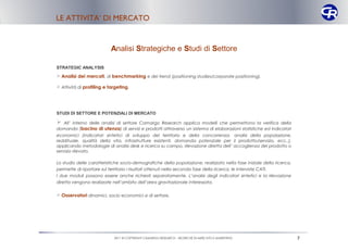 LE ATTIVITA’ DI MERCATO


                           Analisi Strategiche e Studi di Settore

STRATEGIC ANALYSIS
 Analisi dei mercati, di benchmarking e dei trend (positioning studies/corporate positioning).

 Attività di profiling e targeting.




STUDI DI SETTORE E POTENZIALI DI MERCATO

 All’ interno delle analisi di settore Camargo Research applica modelli che permettono la verifica della
domanda (bacino di utenza) di servizi e prodotti attraverso un sistema di elaborazioni statistiche ed indicatori
economici (indicatori sintetici di sviluppo del territorio e della concorrenza: analisi della popolazione,
reddituale, qualità della vita, infrastrutture esistenti, domanda potenziale per il prodotto/servizio, ecc..),
applicando metodologie di analisi desk e ricerca su campo, rilevazione diretta dell’ accoglienza del prodotto o
servizio rilevato.

Lo studio delle caratteristiche socio-demografiche della popolazione, realizzato nella fase iniziale della ricerca,
permette di riportare sul territorio i risultati ottenuti nella seconda fase della ricerca, le interviste CATI.
I due moduli possono essere anche richiesti separatamente. L’analisi degli indicatori sintetici e la rilevazione
diretta vengono realizzate nell’ambito dell’area gravitazionale interessata.

 Osservatori dinamici, socio economici e di settore.




                            2011 © COPYRIGHT CAMARGO RESEARCH – RICERCHE DI MERCATO E MARKETING                       7
 