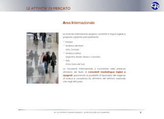 LE ATTIVITA’ DI MERCATO


                        Area Internazionale

                        Le ricerche internazionali vengono condotte in lingua inglese e
                        spagnola coprendo principalmente:

                          Europa
                          America del Nord
                            (USA, Canada)
                          America Latina
                            (Argentina, Brasile, Messico, Colombia)
                          Asia
                            (Cina, Korea del Sud)

                         La vocazione internazionale si concretizza nella presenza
                         all'interno del team di consulenti madrelingua inglesi e
                         spagnoli, garantendo la possibilità di rispondere alle esigenze
                         di ricerca e consulenza sia all'interno del territorio nazionale
                         che negli altri paesi.




              2011 © COPYRIGHT CAMARGO RESEARCH – RICERCHE DI MERCATO E MARKETING           9
 