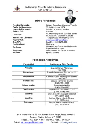 Dr. Camargo Velarde Octavio Guadalupe
C.P. 3791459
Av. Meteorología No. 99 Esq. Puerto de San Felipe, Fracc. Santa Fé
Guasave, Sinaloa, México C.P. 81048
+52 (687) 999 2064 / (687) 125 0499 / (687) 87 25074
E-Mail: dr.camargov@hotmail.com Facebook: DrCamargov Octavio
Datos Personales
Nombre Completo: Octavio Guadalupe Camargo Velarde
Fecha de Nacimiento: 30 de Octubre de 1974
Lugar de Nacimiento: Navolato, Culiacán, Sinaloa
Estado Civil: Casado
Dirección:
Av. Meteorología No. 99 Fracc. Santa
Fe. Guasave, Sinaloa C.P.81048
Teléfono de Contacto: +52 (687) 999 2064 / (87) 2 5074
Página Web: dr.camargov@hotmail.com
C.U.R.P.: CAVO741030HSLMLC00
Nacionalidad: Mexicana
Profesión:
Licenciado en Educación Media en la
Especialidad de Inglés.
Posgrado. Doctorado en Educación Humanista
Idiomas: Inglés / Español
Formación Académica
Escolaridad Institución y Ciclo Escolar
Primaria: Ignacio Manuel Altamirano
1982-1987
Secundaria: Escuela Secundaria Técnica No. 52
1988-1990
Preparatoria: Centro Estudios Tecnológicos del Mar
1991-1993
Profesional: Escuela Normal de Sinaloa
(ENS) 1994-1998
Idioma Inglés: Especialidad Inglés
(ENS) 1994-1998
Certificación: Competencias Laborales OC, S.C.
(CONOCER) 2009
Maestría: Universidad Pedagógica Nacional
(UPN) 2006-2008
Maestría: Instituto Humanista de Sinaloa
(IHS) 2008-2009
Doctorado Instituto Humanista de Sinaloa
(IHS) 2009-2010
 