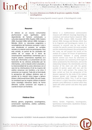 L i n g ü í s t i c a e n l a r e d . K o e l p u c s j s e q i l g r e 30 / 11 / 2013
e i f l p w L. C a m a r g o . F e r n á n d e z – B. M é n d e z . G u e r r e r o u p t y
slofrovoqaUniversitat.de.les.Illes.Balearswñubei fñ
oiyldlyrtlmvlinwytisdñfbxcieghñbvotlaqwiopyjhwx

.artículo

Los actos silenciosos en el habla de las jóvenes españolas. Estudio
sociolingüístico
Silent acts in young Spanish women’s speech. A Sociolinguistic study

Resumen

Abstract

El silencio es un recurso comunicativo
plurifuncional
cuyos
significados
varían
dependiendo de factores contextuales y
culturales (Jaworski 1993; Poyatos 1994; Cestero
2000; Escandell 2006; Ephratt 2008; Camargo y
Méndez 2013). La naturaleza pragmática y
sociolingüística del fenómeno aconseja ir caso a
caso atendiendo al contexto, las variables
sociales y la relación entre los participantes. Para
este estudio, se partirá de los resultados del
análisis de un corpus de 9 horas de
conversaciones espontáneas mantenidas por 6
mujeres jóvenes universitarias españolas (1,5
horas por informante) y se presentarán (1) una
taxonomía de los silencios producidos por las
informantes, y (2) la relación entre la duración y
la intencionalidad de los actos silenciosos con el
sexo de los interlocutores (3 de las mujeres del
análisis conversan con hombres y las otras 3
conversan con mujeres). Todo ello se hará desde
la perspectiva del enfoque dinámico para el
estudio de la relación entre lengua y género
(Eckert y McConnell-Ginet 2003). De este modo,
se constatará que las mujeres utilizan el silencio
como estrategia interactiva básica de forma
diferente cuando conversan con mujeres y
cuando lo hacen con hombres.

Silence is a multifunctional communicative
resource with different meanings depending on
contextual and cultural factors (Jaworski 1993;
Poyatos 1994; Cestero 2000; Escandell 2006;
Ephratt 2008, Camargo and Mendez 2013). Due
to its Pragmatic and Sociolinguistic nature, it is
necessary to proceed case by case and to
consider the specific context, the social variables
and the relationship between the participants. In
this study, we will present the results of the
analysis of a corpus of 9 hours of spontaneous
conversations between 6 young graduate
Spanish women (1,5 hours by informant) in
order to present: (1) a taxonomy of the types of
silence produced by the informants, and (2) the
relationship between the intentionality and the
duration of the silent acts with the gender
variable (3 women speak with men and the
other 3 do it with women). The analysis has
been carried out from the perspective of the
dynamic approach for the study of the relation
between gender and language (Eckert and
McConnell-Ginet 2003). Thus, it will be shown
that silence is a basic interactive strategy which
presents some differences in women when they
speak with other women and when they speak
with men.

Palabras Clave

Key words

Silencio, género, pragmática, sociolingüística,
conversación espontánea, análisis cualitativo,
análisis cuantitativo

Silence, Gender, Pragmatics, Sociolinguistics,
Spontaneous Conversation, Qualitative Analysis,
Quantitative Analysis

Fecha de recepción: 16/10/2013 - Fecha de aceptación: 23/10/2013 – Fecha de publicación: 30/11/2013

S ujilsi www.linred.com ixsdurpprtgoase hnvjvrhj eiutdsousfhaiou.Página1
s o n f t i e I . S . S . N . 1 6 9 7 - 0 7 8 0 r i a q u g d s p k g a o f d q ze r u x v f s l j g i u a p e k f s u v n ñ i a z q e o q

 