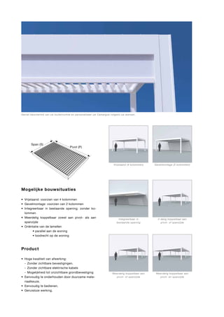 Geniet beschermd van uw buitenruimte en personaliseer uw Camargue volgens uw wensen.

Span (S)
S

P
Pivot (P)

Vrijstaand (4 kolommen)

Gevelmontage (2 kolommen)

Integreerbaar in
bestaande opening

2-delig koppelbaar aan
pivot- of spanzijde

Meerdelig koppelbaar aan
pivot- of spanzijde

Meerdelig koppelbaar aan
pivot- en spanzijde

Mogelijke bouwsituaties
•	 Vrijstaand: voorzien van 4 kolommen
•	 Gevelmontage: voorzien van 2 kolommen
•	 Integreerbaar in bestaande opening: zonder kolommen
•	 Meerdelig koppelbaar zowel aan pivot- als aan
spanzijde
•	 Oriëntatie van de lamellen	
	 	
• parallel aan de woning
	 	
• loodrecht op de woning

Product
•	 Hoge kwaliteit van afwerking:
	 -	 Zonder zichtbare bevestigingen.
	 -	 Zonder zichtbare elektrische kabels
	 -	 Mogelijkheid tot onzichtbare grondbevestiging
•	 Eenvoudig te onderhouden door duurzame materiaalkeuze.
•	 Eenvoudig te bedienen.
•	 Geruisloze werking.

 