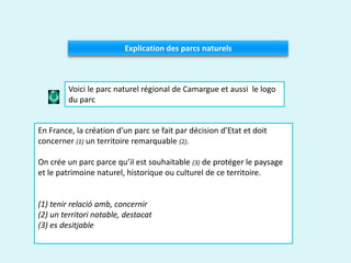 Explication des parcs naturels
En France, la création d'un parc se fait par décision d’Etat et doit
concerner (1) un territoire remarquable (2).
On crée un parc parce qu’il est souhaitable (3) de protéger le paysage
et le patrimoine naturel, historique ou culturel de ce territoire.
(1) tenir relació amb, concernir
(2) un territori notable, destacat
(3) es desitjable
Voici le parc naturel régional de Camargue et aussi le logo
du parc
 