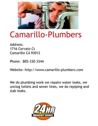 Camarillo-Plumbers
Address:
1716CervatoCt 
CamarilloCA93012
Phone:805-330-3344
Website:http://www.camarillo-plumbers.com
WWedoplumbingworkwerepairswaterleaks,we
unclogtoiletsandsewerlines,wedorepipingand
slableaks.
 
