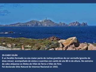 39-CABO VILÁN
É un farallón formado na súa maior parte de rochas graníticas de cor vermella (granito de
dúas micas) acompañado de xistos e cuarcitas con cantís de ata 80 m de altura. No extremo
do cabo atópanse os illotes de Vilán de Terra e Vilán de Fóra
Foi declarado Sitio Natural de Interese Nacional en 1933.
 