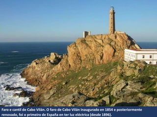 Faro e cantil de Cabo Vilán. O faro de Cabo Vilán inaugurado en 1854 e posteriormente
renovado, foi o primeiro de España en ter luz eléctrica (desde 1896).
 