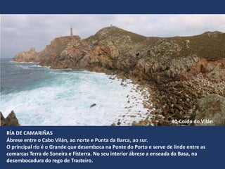 RÍA DE CAMARIÑAS
Ábrese entre o Cabo Vilán, ao norte e Punta da Barca, ao sur.
O principal río é o Grande que desemboca na Ponte do Porto e serve de linde entre as
comarcas Terra de Soneira e Fisterra. No seu interior ábrese a enseada da Basa, na
desembocadura do rego de Trasteiro.
40-Coído do Vilán
 