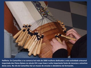 Palilleira. En Camariñas e na comarca hai máis de 2000 mulleres dedicadas a esta actividade artesanal
importada dos Países Baixos no século XVI e que hoxe é unha importante fonte de recursos e atractivo
desta zona. Na vila de Camariñas hai un museo do encaixe e obradoiros de formación.
 