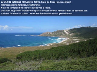 LUGAR DE INTERESE XEOLÓXICO 43001. Praia do Trece (placas eólicas)
Interese: Xeomorfolóxico. Estratigráfico.
Na zona comprendida entre os cabos Veo e Tosto.
Destacan os grandes depósitos de placas eólicas e dunas remontantes, os penedos con
curiosas formas e os coídos. As rochas dominantes son as granodioritas.
 