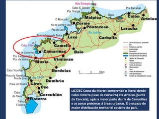LIC/ZEC Costa da Morte: comprende o litoral desde
Cabo Fisterra (Laxe de Corveiro) ata Arteixo (punta
da Cancela), agás a maior parte da ría de Camariñas
e as zonas próximas á áreas urbanas. É o espazo de
maior distribución territorial costeira do país.
 