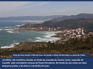 12-AROU, vila mariñeira situada no fondo da enseada do mesmo nome, separado de
Camelle polo contraforte rochoso da Punta Percebeira. No fondo do seo conta con dúas
pequenas praias, a de Arou e a de Braña do Lazo.
Vista de Arou desde o Alto da Cruz. Ao fondo o Petón de Borrallas e a praia de Traba.
 