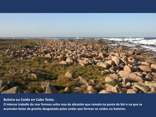Boleira ou Coído en Cabo Tosto.
O intenso traballo do mar formou unha rasa de abrasión que remata na punta do Boi e na que se
acumulan bolos de granito desgastado polas ondas que forman os coídos ou boleiras.
 