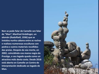 Non se pode falar de Camelle sen falar
de “Man”, Manfred Gnädinger, un
alemán (Radolfzell, 1936) que se
instalou nunha cabana entre as rochas
e realizou numerosas esculturas con
pedras e outros materiais recollidos
das praias. Despois da súa morte, en
2002, coincidindo coa marea negra do
Prestige, o seu legado queda como un
atractivo máis desta costa. Desde 2018
está aberto en Camelle un Centro de
Interpretación dedicado ao legado de
Man.
 