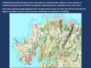 O litoral de Camariñas da para varias rutas, para ver cada recuncho, coñecer os seus valores ou
simplemente gozar das camiñadas en paisaxes espectaculares en compaña do mar e do vento.
Para unha primeira achega podemos facer un percorrido circular en coche duns 55 km, parando nos
lugares de mellor acceso e maior interese, combinado con pequenas camiñadas.
 