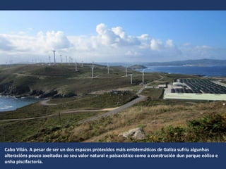 Cabo Vilán. A pesar de ser un dos espazos protexidos máis emblemáticos de Galiza sufriu algunhas
alteracións pouco axeitadas ao seu valor natural e paisaxístico como a construción dun parque eólico e
unha piscifactoría.
 