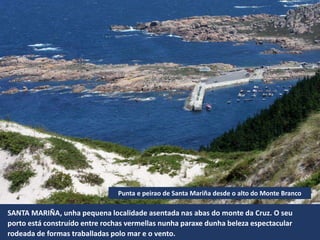 SANTA MARIÑA, unha pequena localidade asentada nas abas do monte da Cruz. O seu
porto está construído entre rochas vermellas nunha paraxe dunha beleza espectacular
rodeada de formas traballadas polo mar e o vento.
Punta e peirao de Santa Mariña desde o alto do Monte Branco
 
