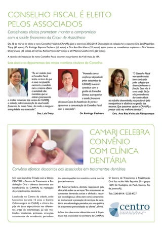 CONSELHO FISCAL É ELEITO
PELOS ASSOCIADOS
Conselheiros eleitos prometem manter o compromisso
com a saúde financeira da Caixa de Assistência
Dia 16 de março foi eleito o novo Conselho Fiscal da CAMARJ, para o exercício 2012/2014. O resultado da votação foi o seguinte: Dra. Lais Magalhães
Tracy (61 votos), Dr. Rodrigo Baptista Pacheco (61 votos) e Dra. Ana Rita Vieira (52 votos); assim como os conselheiros suplentes - Dra. Vanessa
Silveira Gaio (36 votos), Dr. Dirceu Ramos Neves (29 votos) e Dr. Marcos Coelho Aires (20 votos).

A reunião de instalação do novo Conselho Fiscal ocorrerá no próximo dia 4 de maio, às 11h.

Leia abaixo os depoimentos dos novos membros titulares do Conselho:


                         “Ao ser reeleita para                            “Honrado com a                                          “O Conselho Fiscal
                         o Conselho Fiscal,                               confiança depositada                                    vem sendo muito
                         tenho certeza de que                                                                                     bem conduzido
                                                                          pelos associados da
                         a nova composição                                                                                        pelos colegas que
                         exercerá o mandato                               CAMARJ, buscarei
                                                                                                                                  desempenharam a
                         com o mesmo afinco                               contribuir com a                                        função. Essa não é
                         e seriedade dos                                  gestão do Conselho                                      uma tarefa fácil, e
                         membros que se                                   Diretor, acompanhar                                     nós pretendemos
                         retiram, promovendo                              a saúde financeira                                      dar continuidade
a análise minuciosa das contas da CAMARJ,                                                               ao trabalho desenvolvido, nos pautando pela
e zelando pela manutenção da atual saúde          da nossa Caixa de Assistência de perto e
                                                                                                        transparência e eficiência na gestão dos
financeira da nossa Caixa, de modo a assegurar    aproximar a comunicação do Conselho Fiscal            recursos. Que possamos ajudar a CAMARJ a
tranquilidade aos associados”.                    com o associado”.                                     prestar cada vez melhores serviços”.
                             Dra. Lais Tracy                              Dr. Rodrigo Pacheco               Dra. Ana Rita Vieira de Albuquerque




                                                                                     CAMARJ CELEBRA
                                                                                     CONVÊNIO
                                                                                     COM CLÍNICA
                                                                                     DENTÁRIA
    Convênio oferece descontos aos associados em tratamentos dentários
    Um novo convênio firmado com a Clínica        tia, odontopediatria e estética, entre outros         O Centro de Tratamento e Reabilitação
    CENTRO - Centro de Tratamento e Re-           procedimentos.                                        Oral fica na Av. Nilo Peçanha, 50 – grupo
    abilitação Oral - oferece descontos aos                                                             1609, Ed. Rodolpho de Paoli, Centro, Rio
    beneficiários da CAMARJ na realização         Dr. Roberval Isidoro, dentista responsável pela
                                                                                                        de Janeiro/RJ.
    de procedimentos dentários.                   clínica, fala sobre os serviços:“Em sintonia com as
                                                  constantes demandas sociais e alinhada a recur-       Tels: 2240-8914 / 2220-4727.
    Localizada no Centro da cidade, onde          sos tecnológicos, a clínica tem como compromis-
    funcionou durante 15 anos o Centro            so institucional a prestação de serviços de exce-
    Odontológico da CAARJ, a clínica dis-         lência em odontologia, pautados por uma política
    põe de doze especialistas nas diferen-        de tratamento personalizado ao cliente”, afirma.
    tes áreas da odontologia. Lá são rea-
    lizados implantes, próteses, cirurgias,       A lista dos descontos oferecidos está à dispo-
    tratamentos de ortodontia, periodon-          sição dos associados na secretaria da CAMARJ.
 