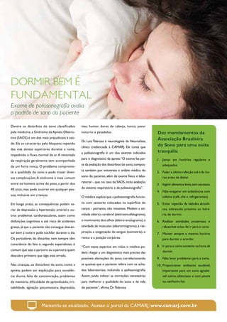DORMIR BEM É
FUNDAMENTAL
Exame de polissonografia avalia
o padrão de sono do paciente

Dentre os distúrbios do sono classificados        mau humor, dores de cabeça, ronco, pavor
pela medicina, a Síndrome da Apneia Obstru-       noturno e pesadelos.                                Dez mandamentos da
tiva (SAOS) é um dos mais prejudiciais à saú-                                                         Associação Brasileira
                                                  Dr. Luiz Talarosa é neurologista da Neuroclass,
de. Ela se caracteriza pelo bloqueio repetido
                                                  clínica credenciada à CAMARJ. Ele conta que         do Sono para uma noite
das vias aéreas superiores durante a noite,
                                                  a polissonografia é um dos exames indicados         tranquila:
impedindo o fluxo normal de ar. A retomada
                                                  para o diagnóstico da apneia: “O exame faz par-     1.	 Jantar em horários regulares e
da respiração geralmente vem acompanhada
                                                  te da avaliação dos distúrbios do sono, compos-         adequados.
de um forte ronco. O problema comprome-
                                                  ta também por entrevista e análise médica do
te a qualidade do sono e pode trazer diver-                                                           2.	 Fazer a última refeição até três ho-
                                                  sono do paciente, além de exame físico e labo-          ras antes de deitar.
sas complicações. A síndrome é mais comum
entre os homens acima do peso, a partir dos       ratorial – que, no caso da SAOS, inclui avaliação
                                                                                                      3.	 Ingerir alimentos leves, sem excessos.
40 anos, mas pode ocorrer em qualquer pes-        do sistema respiratório e da polissonografia”.
                                                                                                      4.	 Não exagerar em substâncias com
soa, inclusive em crianças.                                                                               cafeína (café, chá e refrigerantes).
                                                  O médico explica que a polissonografia funcio-

Em longo prazo, as consequências podem va-        na com sensores colocados na superfície do          5.	 Evitar ingestão de bebidas alcoóli-
riar de depressão a hipertensão arterial e ou-    corpo - portanto, não invasivos. Medem a ati-           cas, sobretudo próximo ao horá-
tros problemas cardiovasculares, assim como       vidade elétrica cerebral (eletroencefalograma),         rio de dormir.
disfunções cognitivas e até risco de acidentes    o movimento dos olhos (eletro-oculograma), a        6.	 Realizar atividades prazerosas e
graves, já que o paciente não consegue descan-    atividade de músculos (eletromiograma), a res-          relaxantes antes de ir para a cama.
sar bem à noite e pode cochilar durante o dia.    piração, a oxigenação do sangue (oximetria), o
                                                                                                      7.	 Manter sempre o mesmo horário
Os portadores do distúrbio nem sempre têm         ronco e a posição corpórea.                             para dormir e acordar.
consciência do fato e, segundo especialistas, é
                                                  “Com esses aspectos em mãos o médico po-            8.	 Ir para a cama somente na hora de
comum que seja o parceiro ou a parceira quem                                                              dormir.
                                                  derá chegar a um diagnóstico mais preciso das
descubra primeiro que algo está errado.
                                                  possíveis alterações do sono, correlacionando       9.	 Não levar problemas para a cama.
Nas crianças, os distúrbios do sono, como a       as queixas que o paciente refere com os acha-       10.	 Proporcionar ambiente saudável,
apneia, podem ser explicação para sonolên-        dos laboratoriais, incluindo a polissonografia.         importante para um sono agradá-
cia diurna, falta de concentração, problemas      Assim, pode indicar as correções necessárias            vel: calmo, silencioso e com pouca
de memória, dificuldade de aprendizado, irri-     para melhorar a qualidade do sono e de vida             ou nenhuma luz.
tabilidade, agitação psicomotora, depressão,      do paciente”, afirma Dr. Talarosa.




                      Mantenha-se atualizado. Acesse o portal da CAMARJ: www.camarj.com.br
 