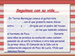 Seguimos con su vida...
. En Torres Bermejas conoce al guitarrista
Paco de Lucía, con el que grabaría nueve discos
entre 1969 y 1977, dirigido por el padre del tocaor,
Antonio Sánchez Pecino, en los que también colabora
el hermano de Paco, Ramón de Algeciras. Durante
esos años se produce su evolución como cantaor,
pasando de un estilo ortodoxo a otro más personal.
Su primer disco, El Camarón de la Isla con la
colaboración especial de Paco de Lucía, título que
Sánchez Pecino
 