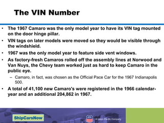 The VIN NumberThe 1967 Camaro was the only model year to have its VIN tag mounted on the door hinge pillar. VIN tags on later models were moved so they would be visible through the windshield. 1967 was the only model year to feature side vent windows.As factory-fresh Camaros rolled off the assembly lines at Norwood and Van Nuys, the Chevy team worked just as hard to keep Camaro in the public eye. Camaro, in fact, was chosen as the Official Pace Car for the 1967 Indianapolis 500.  A total of 41,100 new Camaro's were registered in the 1966 calendar-year and an additional 204,862 in 1967. 