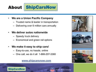 AboutWe are a Union Pacific Company Trusted name & leader in transportationDelivering over 6 million cars annuallyWe deliver autos nationwideSpeedy truck deliveryEconomical and green rail optionsWe make it easy to ship cars!Easy-to-use, no hassle, onlineOne call, we do it all  1-866-207-3360www.shipcarsnow.com