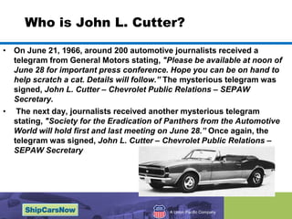 Who is John L. Cutter?On June 21, 1966, around 200 automotive journalists received a telegram from General Motors stating, "Please be available at noon of June 28 for important press conference. Hope you can be on hand to help scratch a cat. Details will follow.” The mysterious telegram was signed, John L. Cutter – Chevrolet Public Relations – SEPAW Secretary.The next day, journalists received another mysterious telegram stating, "Society for the Eradication of Panthers from the Automotive World will hold first and last meeting on June 28.” Once again, the telegram was signed, John L. Cutter – Chevrolet Public Relations – SEPAW Secretary