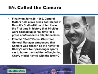 It’s Called the CamaroFinally on June 28, 1966, General Motors held a live press conference in Detroit’s Statler-Hilton Hotel. It was the first time in history that 14 cities were hooked up in real time for a press conference via telephone lines Elliot M. “Pete” Estes, Chevrolet General Manager announced that Camaro was chosen as the name for Chevy’s new four-passenger sports car to honor the tradition of beginning Chevy model names with the letter C