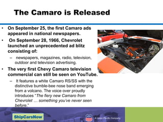 The Camaro is Released On September 25, the first Camaro ads appeared in national newspapers. On September 28, 1966, Chevrolet launched an unprecedented ad blitz consisting of: newspapers, magazines, radio, television, outdoor and television advertising. The very first Chevy Camaro television commercial can still be seen on YouTube. It features a white Camaro RS/SS with the distinctive bumble-bee nose band emerging from a volcano. The voice over proudly introduces “The fiery new Camaro from Chevrolet … something you’ve never seen before.”