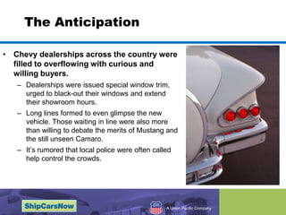 The AnticipationChevy dealerships across the country were filled to overflowing with curious and willing buyers. Dealerships were issued special window trim, urged to black-out their windows and extend their showroom hours. Long lines formed to even glimpse the new vehicle. Those waiting in line were also more than willing to debate the merits of Mustang and the still unseen Camaro. It’s rumored that local police were often called help control the crowds. 