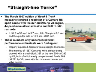 Straight-line TerrorThe March 1967 edition of Road & Track magazine featured a road test of a Camaro RS sport coupe with the 327-cid 275-hp V8 engine, 4-speed manual transmission and 3.07:1 ratio rear axle. It did 0 to 30 mph in 3.7 sec., 0 to 60 mph in 9.1 sec. and the quarter mile in 16.9 sec. at 87 mph.Those numbers only underscored what performance enthusiasts were finding out: properly equipped, Camaro was a straight-line terror. The majority of 1967 Camaros were already being ordered with a small-block 327 or the new 350 cid 295 hp V8, both of which easily out-performed Ford's 289 cid 271 hp V8, even with its chrome air cleaner and valve covers. 