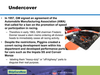 UndercoverIn 1957, GM signed an agreement of the Automobile Manufacturing Association (AMA) that called for a ban on the promotion of speed or participation in racing. Therefore in early 1963, GM chairman Frederic Donner issued a stern memo ordering all division heads to immediately cease all racing activity.Despite the restrictions, Piggins created a covert racing development team within his department and developed performance parts for cars such as the Impala SS and Corvair Monza labeling them heavy-duty or off-highway parts to disguise their real purpose.  