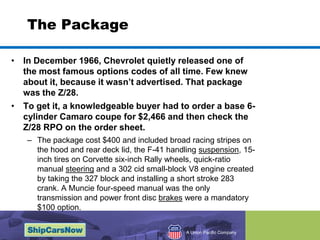The PackageIn December 1966, Chevrolet quietly released one of the most famous options codes of all time. Few knew about it, because it wasnt advertised. That package was the Z/28. To get it, a knowledgeable buyer had to order a base 6-cylinder Camaro coupe for $2,466 and then check the Z/28 RPO on the order sheet.The package cost $400 and included broad racing stripes on the hood and rear deck lid, the F-41 handling suspension, 15-inch tires on Corvette six-inch Rally wheels, quick-ratio manual steering and a 302 cid small-block V8 engine created by taking the 327 block and installing a short stroke 283 crank. A Muncie four-speed manual was the only transmission and power front disc brakes were a mandatory $100 option.
