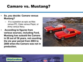 Camaro vs. Mustang?So, you decide: Camaro versus Mustang? Its a question as epic as Mac versus PC, Coke versus Pepsi, or Army versus Navy. According to figures from various sources, including Ford, Mustang has outsold the Camaro in 28 out of 36 years, not counting the six year period from 2003 to 2009 when the Camaro was not in production.
