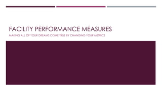 FACILITY PERFORMANCE MEASURES
MAKING ALL OF YOUR DREAMS COME TRUE BY CHANGING YOUR METRICS
 