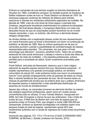 Embora os camarotes de luxo tenham surgido no futurista Astrodome de
Houston em 1965, a tendência começou na verdade quando os Cowboys de
Dallas instalaram suítes de luxo no Texas Stadium na década de 1970. As
empresas pagavam centenas de milhares de dólares para entreter
executivos e clientes em ambientes sofisticados separados da multidão. Na
década de 1980, mais de uma dúzia de times seguiu o exemplo dos
Cowboys, paparicando torcedores endinheirados em poleiros envidraçados
lá no alto. No final dessa década, o Congresso determinou um corte nas
deduções fiscais de que as corporações podiam beneficiar-se ao investir
nesses camarotes, o que, no entanto, não diminuiu a demanda desses
refúgios refrigerados.
As rendas obtidas com a exploração dessas suítes de luxo representavam
um maná financeiro para os times e fomentaram um boom na construção de
estádios na década de 1990. Mas os críticos queixavam-se de que os
camarotes punham a perder a possibilidade de confraternização de classes
representada pelos esportes. “Os camarotes, em que pese o frívolo
aconchego que oferecem”, escreveu Johathan Cohn, “falam de um defeito
essencial da vida social americana: o desejo e mesmo a ânsia das elites de
se separar do resto da multidão(...) Os esportes profissionais, outrora
antídoto para a ansiedade de status, foram cruelmente acometidos pela
doença”.
Frank Deford, articulista de Newsweek, observou que o mais mágico
elemento do esporte popular sempre fora sua “democracia essencial... O
estádio representava uma grande convocação pública, um território
comunitário do século XX, onde podíamos todos nos reunir no entusiasmo
comum” [num grande congraçamento entre as pessoas de todos os níveis].
Mas a recente tendência dos camarotes de luxo “de tal maneira isolou os
chiques da gentalha [do povão] que se poderia dizer que o palácio americano
de esportes passou a representar a mais estratificada distribuição de
assentos do mundo do entretenimento.”
Apesar das críticas, os camarotes tornaram-se elemento familiar na maioria
dos estádios esportivos profissionais, assim como em muitas arenas
universitárias [não na várzea]. O novo Yankee Stadium, inaugurado em
2009, tem três mil lugares a menos do que seu antecessor, mas o triplo de
suítes de luxo. O Red Sox de Boston tem uma lista de espera para as
quarenta suítes no Fenway Park, que chegam a custar US$ 350.000 por
campeonato. Embora os assentos privilegiados nos estádios sejam uma
pequena fração do total de lugares, representam quase 40% dos
rendimentos auferidos com a venda de ingressos de muitos times da primeira
divisão.
(transcrito das páginas 172, 173 e 174 do livro O QUE O DINHEIRO NÃO
COMPRA, de Michael J. Sandel, professor de Harvard, 2012)
 