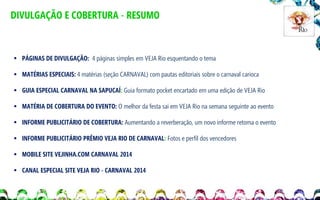 DIVULGAÇÃO E COBERTURA - RESUMO

 PÁGINAS DE DIVULGAÇÃO: 4 páginas simples em VEJA Rio esquentando o tema
 MATÉRIAS ESPECIAIS: 4 matérias (seção CARNAVAL) com pautas editoriais sobre o carnaval carioca
 GUIA ESPECIAL CARNAVAL NA SAPUCAÍ: Guia formato pocket encartado em uma edição de VEJA Rio
 MATÉRIA DE COBERTURA DO EVENTO: O melhor da festa sai em VEJA Rio na semana seguinte ao evento

 INFORME PUBLICITÁRIO DE COBERTURA: Aumentando a reverberação, um novo informe retoma o evento
 INFORME PUBLICITÁRIO PRÊMIO VEJA RIO DE CARNAVAL: Fotos e perfil dos vencedores
 MOBILE SITE VEJINHA.COM CARNAVAL 2014
 CANAL ESPECIAL SITE VEJA RIO - CARNAVAL 2014

 
