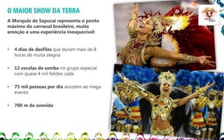 O MAIOR SHOW DA TERRA
A Marquês de Sapucaí representa o ponto
máximo do carnaval brasileiro, muita
emoção e uma experiência inesquecível:

•

4 dias de desfiles que duram mais de 8
horas de muita alegria

•

12 escolas de samba no grupo especial
com quase 4 mil foliões cada

•

75 mil pessoas por dia assistem ao mega
evento

•

700 m de avenida

 