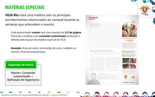 MATÉRIAS ESPECIAIS
VEJA Rio trará uma matéria com os principais
acontecimentos relacionados ao carnaval durante as
semanas que antecedem o evento:
Cada patrocinador master terá uma inserção de 1/3 de página
fechando a matéria, com conteúdo customizado produzido e
editado pela equipe de projetos especial de VEJA.
Exemplo: dicas de verão, promoções de voos, cuidados no
transito, dicas de programação.

Exposição de marca

Master: Conteúdo
customizado +
Aplicação de logomarca

A pauta é isenta e de responsabilidade da redação – Layout ilustrativo

 