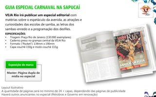 GUIA ESPECIAL CARNAVAL NA SAPUCAÍ
VEJA Rio irá publicar um especial editorial com
matérias sobre o espetáculo da avenida, as atrações e
curiosidades das escolas de samba, as letras dos
sambas-enredo e a programação dos desfiles.
ESPECIFICAÇÕES:

•
•
•
•

Tiragem: Praça Rio de Janeiro (130.000 exemplares)
Caderno preso no grampo central da VEJA Rio
Formato (“Pocket”): 134mm x 190mm
Capa couché 150g e miolo couché 115g

Exposição de marca

Master: Página dupla de
mídia no especial

Layout ilustrativo
A quantidade de páginas será no mínimo de 24 + capas, dependendo das páginas de publicidade
Haverá outros anunciantes no especial (Petrobras e Governo em renovação)

 