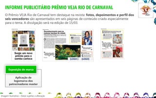 INFORME PUBLICITÁRIO PRÊMIO VEJA RIO DE CARNAVAL
O Prêmio VEJA Rio de Carnaval tem destaque na revista: fotos, depoimentos e perfil dos
seis vencedores são apresentados em seis páginas de conteúdo criado especialmente
para o tema. A divulgação será na edição de 15/03.

(LOGO )

Exposição de marca

Aplicação de
logomarca dos
patrocinadores master

Imagem ilustrativa – Datas sujeitas a alteração

(LOGO)O

 